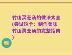 竹山灵芝汤的做法大全(尝试这个：制作美味竹山灵芝汤的完整指南)