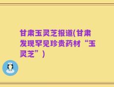 甘肃玉灵芝报道(甘肃发现罕见珍贵药材“玉灵芝”)