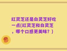 红灵芝还是白灵芝好吃一点(红灵芝和白灵芝，哪个口感更美味？)