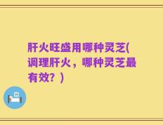 肝火旺盛用哪种灵芝(调理肝火，哪种灵芝最有效？)