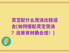 灵芝配什么煲汤比较适合(如何搭配灵芝煲汤？这些食材最合适！)