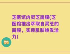 芝医馆肉灵芝面膜(芝医馆推出萃取自灵芝的面膜，实现肌肤焕发活力)
