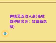 种植灵芝收入高(高收益种植灵芝：致富新选择)