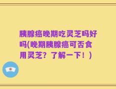 胰腺癌晚期吃灵芝吗好吗(晚期胰腺癌可否食用灵芝？了解一下！)
