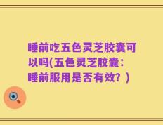睡前吃五色灵芝胶囊可以吗(五色灵芝胶囊：睡前服用是否有效？)