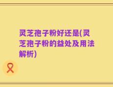 灵芝孢子粉好还是(灵芝孢子粉的益处及用法解析)