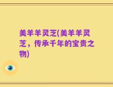 美羊羊灵芝(美羊羊灵芝，传承千年的宝贵之物)