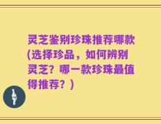 灵芝鉴别珍珠推荐哪款(选择珍品，如何辨别灵芝？哪一款珍珠最值得推荐？)