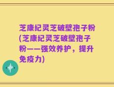芝康纪灵芝破壁孢子粉(芝康纪灵芝破壁孢子粉——强效养护，提升免疫力)