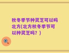秋冬季节种灵芝可以吗北方(北方秋冬季节可以种灵芝吗？)