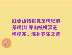 红枣山核桃灵芝枸杞泡茶喝(红枣山核桃灵芝枸杞茶，滋补养生之选