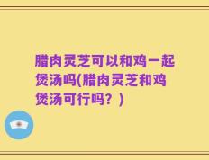 腊肉灵芝可以和鸡一起煲汤吗(腊肉灵芝和鸡煲汤可行吗？)