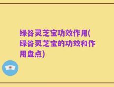绿谷灵芝宝功效作用(绿谷灵芝宝的功效和作用盘点)