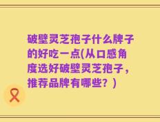 破壁灵芝孢子什么牌子的好吃一点(从口感角度选好破壁灵芝孢子，推荐品牌有哪些？)