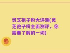 灵芝孢子粉大评测(灵芝孢子粉全面测评，你需要了解的一切)