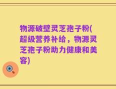 物源破壁灵芝孢子粉(超级营养补给，物源灵芝孢子粉助力健康和美容)