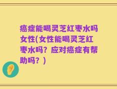 癌症能喝灵芝红枣水吗女性(女性能喝灵芝红枣水吗？应对癌症有帮助吗？)