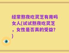 经常熬夜吃灵芝有用吗女人(试试熬夜吃灵芝，女性是否真的受益？)