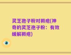 灵芝孢子粉对褥疮(神奇的灵芝孢子粉：有效缓解褥疮)