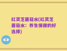 红灵芝菌菇水(红灵芝菌菇水：养生保健的好选择)