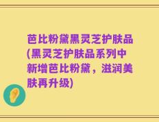 芭比粉黛黑灵芝护肤品(黑灵芝护肤品系列中新增芭比粉黛，滋润美肤再升级)