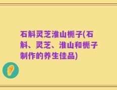 石斛灵芝淮山栀子(石斛、灵芝、淮山和栀子制作的养生佳品)