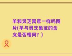羊和灵芝寓意一样吗图片(羊与灵芝象征的含义是否相同？)