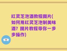 红灵芝泡酒教程图片(如何用红灵芝泡制美味酒？图片教程带你一步步操作)