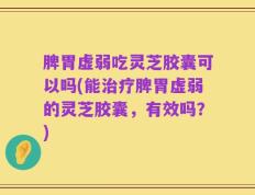 脾胃虚弱吃灵芝胶囊可以吗(能治疗脾胃虚弱的灵芝胶囊，有效吗？)