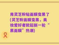用灵芝粉贴面膜变黑了(灵芝粉面膜变黑，美妆爱好者掀起新一轮“黑面膜”热潮)
