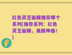 红色灵芝面膜推荐哪个系列(推荐系列：红色灵芝面膜，美肤神器！)