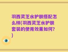 羽西灵芝水护肤搭配怎么样(羽西灵芝水护肤套装的使用效果如何？)