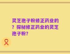 灵芝孢子粉修正药业的？探秘修正药业的灵芝孢子粉？