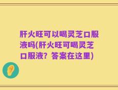肝火旺可以喝灵芝口服液吗(肝火旺可喝灵芝口服液？答案在这里)