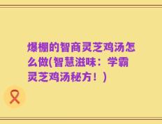 爆棚的智商灵芝鸡汤怎么做(智慧滋味：学霸灵芝鸡汤秘方！)