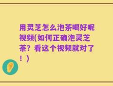用灵芝怎么泡茶喝好呢视频(如何正确泡灵芝茶？看这个视频就对了！)