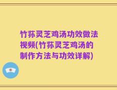 竹荪灵芝鸡汤功效做法视频(竹荪灵芝鸡汤的制作方法与功效详解)
