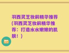 羽西灵芝妆前精华推荐(羽西灵芝妆前精华推荐：打造水水嫩嫩的肌肤！)