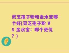 灵芝孢子粉和金水宝哪个好(灵芝孢子粉 VS 金水宝：哪个更优？)