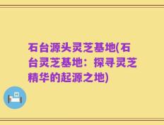 石台源头灵芝基地(石台灵芝基地：探寻灵芝精华的起源之地)