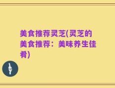 美食推荐灵芝(灵芝的美食推荐：美味养生佳肴)