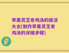 苹果灵芝老鸡汤的做法大全(制作苹果灵芝老鸡汤的详细步骤)