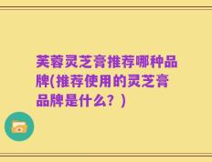 芙蓉灵芝膏推荐哪种品牌(推荐使用的灵芝膏品牌是什么？)