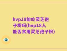 hvp18能吃灵芝孢子粉吗(hvp18人能否食用灵芝孢子粉)