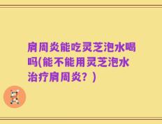 肩周炎能吃灵芝泡水喝吗(能不能用灵芝泡水治疗肩周炎？)