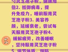每天服灵芝孢子粉(1. 养生必备！每日一勺灵芝孢子粉，健康加倍2. 抵御病毒，提升免疫力，睡前服用灵芝孢子粉3. 美容养颜，延缓衰老，尝试每天服用灵芝孢子粉4. 缓解疲劳，改善睡眠，坚持服用灵芝孢子粉5. 调节体质，预防疾病，日常服用灵芝孢子粉)