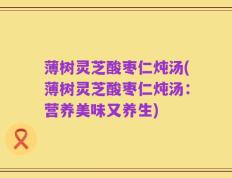薄树灵芝酸枣仁炖汤(薄树灵芝酸枣仁炖汤：营养美味又养生)