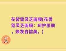 花皙蔻灵芝面膜(花皙蔻灵芝面膜：呵护肌肤，焕发自信美。)