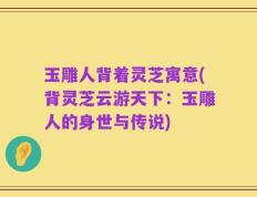 玉雕人背着灵芝寓意(背灵芝云游天下：玉雕人的身世与传说)
