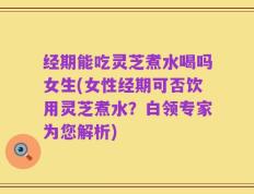 经期能吃灵芝煮水喝吗女生(女性经期可否饮用灵芝煮水？白领专家为您解析)